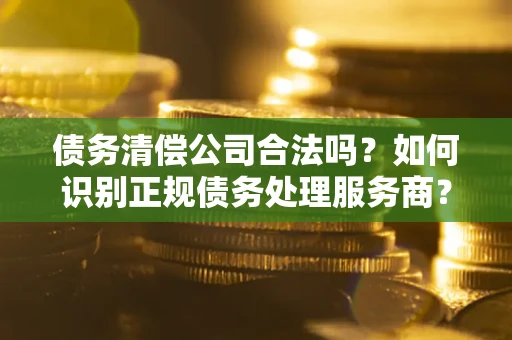 济南债务清偿公司合法吗？如何识别正规债务处理服务商？