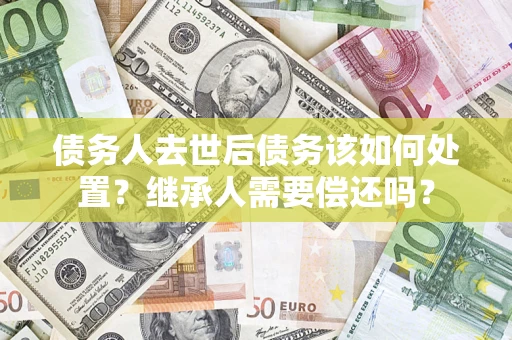济南债务人去世后债务该如何处置？继承人需要偿还吗？