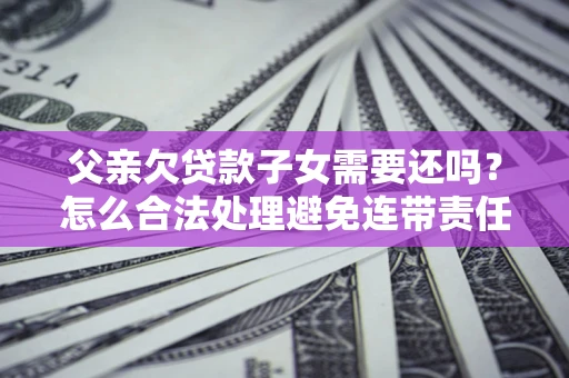 济南父亲欠贷款子女需要还吗？怎么合法处理避免连带责任？